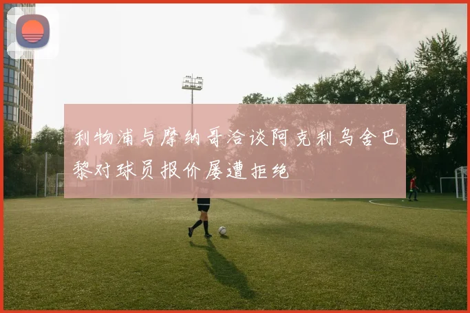 利物浦与摩纳哥洽谈阿克利乌舍巴黎对球员报价屡遭拒绝